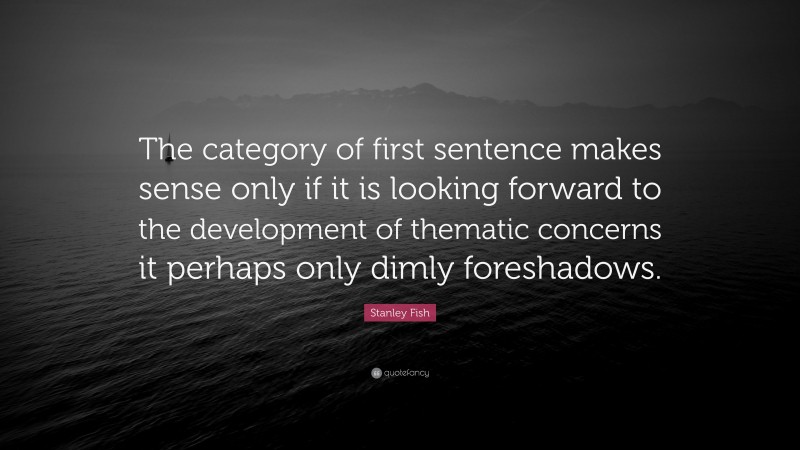 Stanley Fish Quote: “The category of first sentence makes sense only if it is looking forward to the development of thematic concerns it perhaps only dimly foreshadows.”