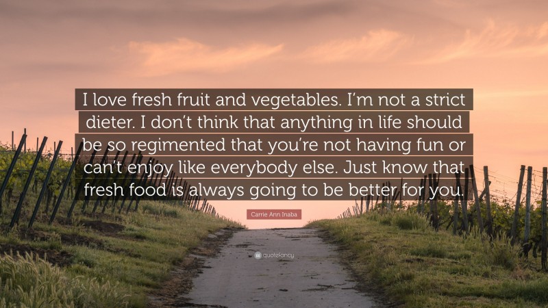 Carrie Ann Inaba Quote: “I love fresh fruit and vegetables. I’m not a strict dieter. I don’t think that anything in life should be so regimented that you’re not having fun or can’t enjoy like everybody else. Just know that fresh food is always going to be better for you.”