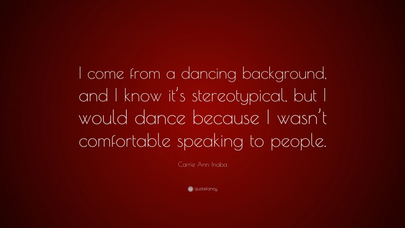 Carrie Ann Inaba Quote: “I come from a dancing background, and I know it’s stereotypical, but I would dance because I wasn’t comfortable speaking to people.”