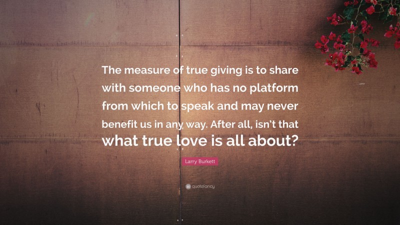 Larry Burkett Quote: “The measure of true giving is to share with someone who has no platform from which to speak and may never benefit us in any way. After all, isn’t that what true love is all about?”