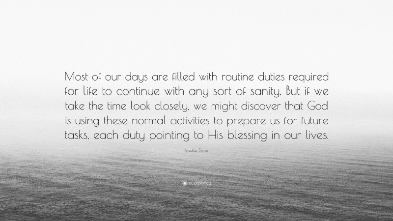 Priscilla Shirer Quote: “Most of our days are filled with routine duties required for life to continue with any sort of sanity. But if we take the time look closely, we might discover that God is using these normal activities to prepare us for future tasks, each duty pointing to His blessing in our lives.”