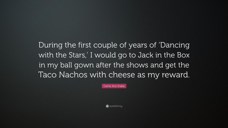 Carrie Ann Inaba Quote: “During the first couple of years of ‘Dancing with the Stars,’ I would go to Jack in the Box in my ball gown after the shows and get the Taco Nachos with cheese as my reward.”