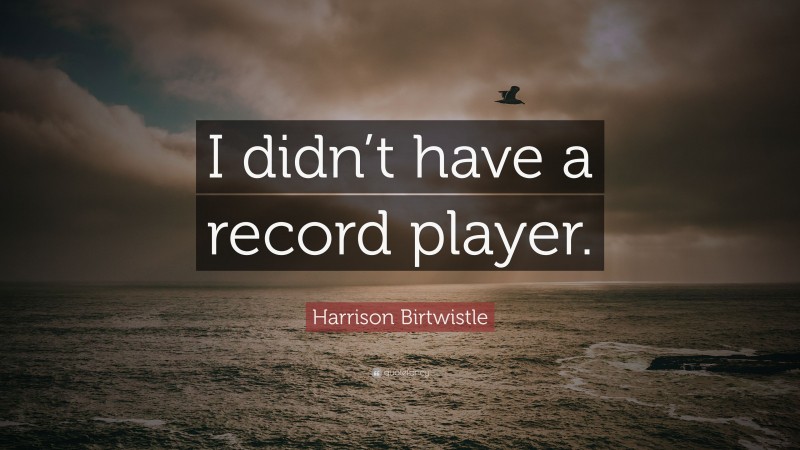 Harrison Birtwistle Quote: “I didn’t have a record player.”