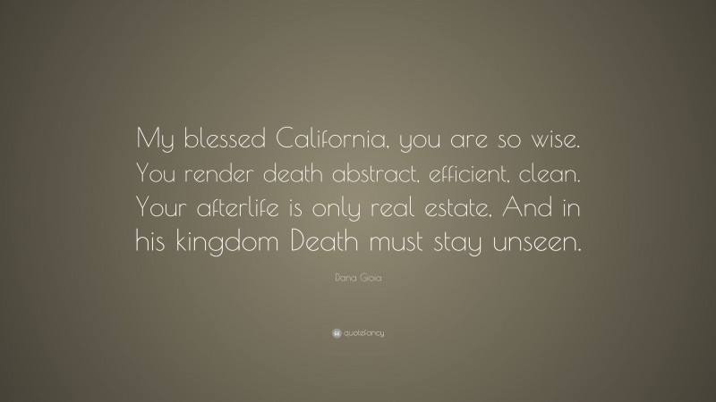 Dana Gioia Quote: “My blessed California, you are so wise. You render death abstract, efficient, clean. Your afterlife is only real estate, And in his kingdom Death must stay unseen.”