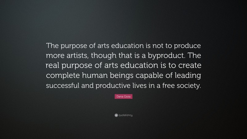 Dana Gioia Quote: “The purpose of arts education is not to produce more artists, though that is a byproduct. The real purpose of arts education is to create complete human beings capable of leading successful and productive lives in a free society.”