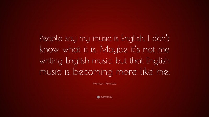 Harrison Birtwistle Quote: “People say my music is English. I don’t know what it is. Maybe it’s not me writing English music, but that English music is becoming more like me.”