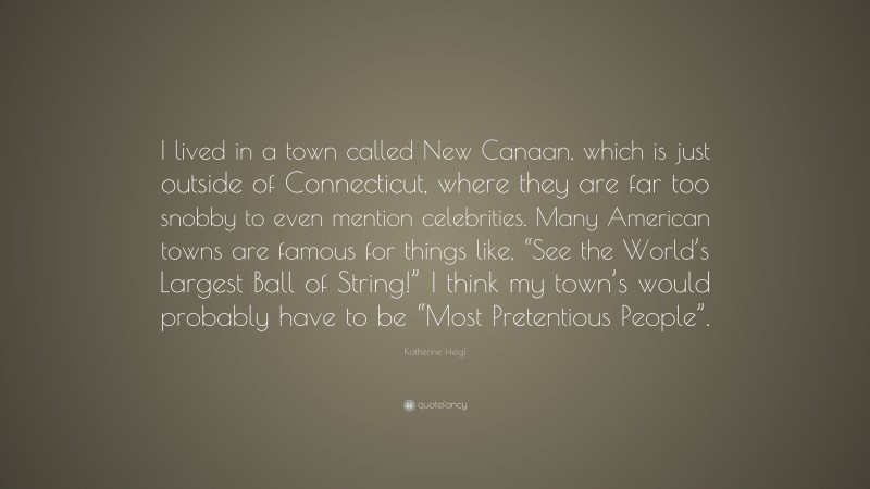 Katherine Heigl Quote: “I lived in a town called New Canaan, which is just outside of Connecticut, where they are far too snobby to even mention celebrities. Many American towns are famous for things like, “See the World’s Largest Ball of String!” I think my town’s would probably have to be “Most Pretentious People”.”