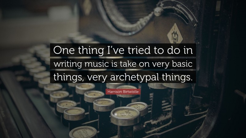 Harrison Birtwistle Quote: “One thing I’ve tried to do in writing music is take on very basic things, very archetypal things.”
