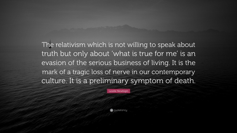 Lesslie Newbigin Quote: “The relativism which is not willing to speak about truth but only about ‘what is true for me’ is an evasion of the serious business of living. It is the mark of a tragic loss of nerve in our contemporary culture. It is a preliminary symptom of death.”