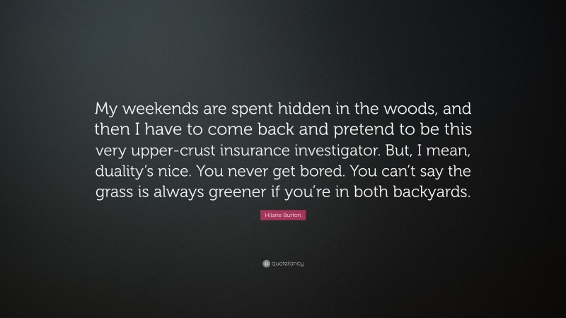 Hilarie Burton Quote: “My weekends are spent hidden in the woods, and then I have to come back and pretend to be this very upper-crust insurance investigator. But, I mean, duality’s nice. You never get bored. You can’t say the grass is always greener if you’re in both backyards.”