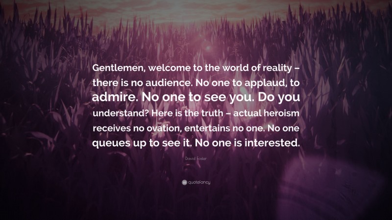 David Foster Quote: “Gentlemen, welcome to the world of reality – there is no audience. No one to applaud, to admire. No one to see you. Do you understand? Here is the truth – actual heroism receives no ovation, entertains no one. No one queues up to see it. No one is interested.”