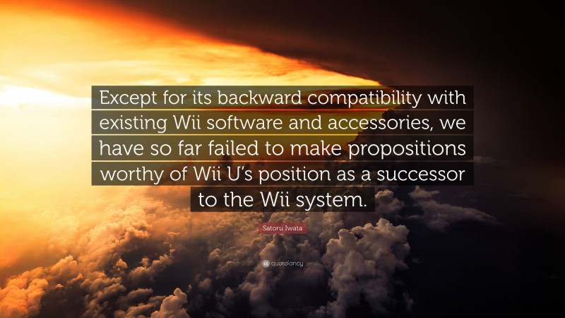 Satoru Iwata Quote: “Except for its backward compatibility with existing Wii software and accessories, we have so far failed to make propositions worthy of Wii U’s position as a successor to the Wii system.”