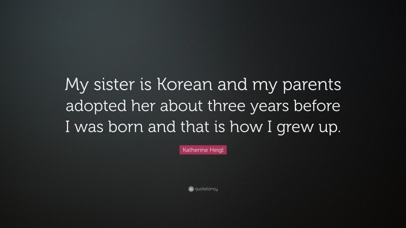 Katherine Heigl Quote: “My sister is Korean and my parents adopted her about three years before I was born and that is how I grew up.”
