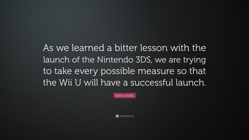 Satoru Iwata Quote: “As we learned a bitter lesson with the launch of the Nintendo 3DS, we are trying to take every possible measure so that the Wii U will have a successful launch.”