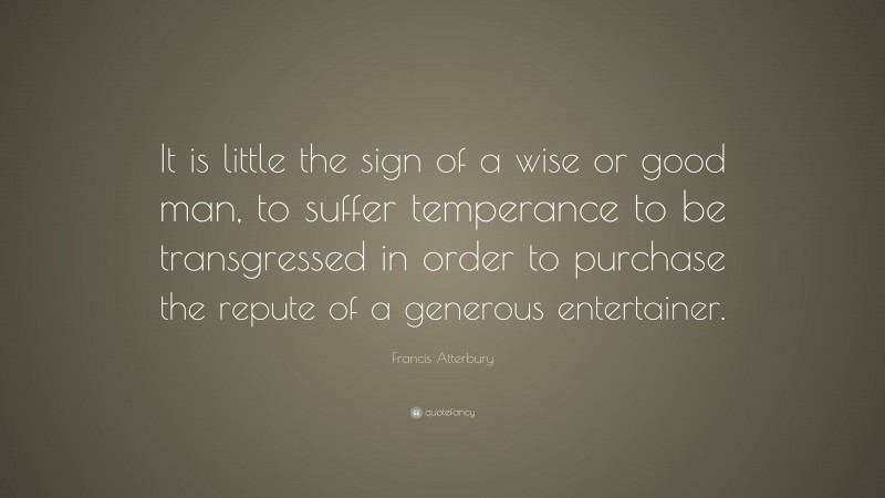 Francis Atterbury Quote: “It is little the sign of a wise or good man, to suffer temperance to be transgressed in order to purchase the repute of a generous entertainer.”