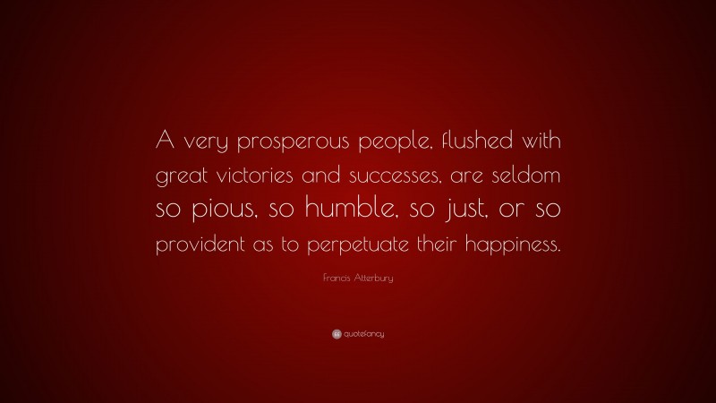 Francis Atterbury Quote: “A very prosperous people, flushed with great victories and successes, are seldom so pious, so humble, so just, or so provident as to perpetuate their happiness.”