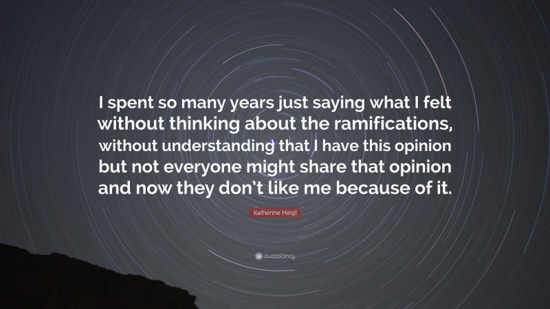 Katherine Heigl Quote: “I spent so many years just saying what I felt without thinking about the ramifications, without understanding that I have this opinion but not everyone might share that opinion and now they don’t like me because of it.”