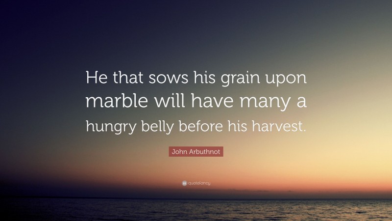 John Arbuthnot Quote: “He that sows his grain upon marble will have many a hungry belly before his harvest.”