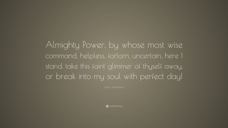 John Arbuthnot Quote: “Almighty Power, by whose most wise command, helpless, forlorn, uncertain, here I stand, take this faint glimmer of thyself away, or break into my soul with perfect day!”