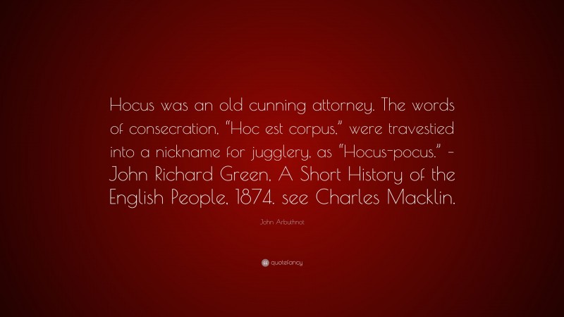 John Arbuthnot Quote: “Hocus was an old cunning attorney. The words of consecration, “Hoc est corpus,” were travestied into a nickname for jugglery, as “Hocus-pocus.” – John Richard Green, A Short History of the English People, 1874. see Charles Macklin.”