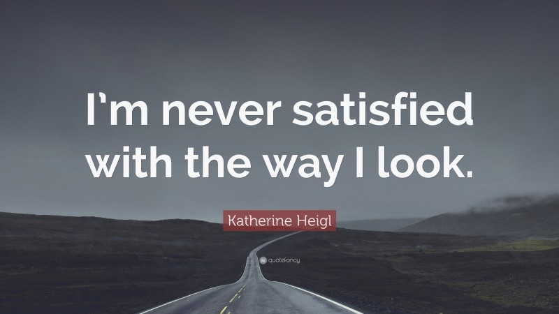 Katherine Heigl Quote: “I’m never satisfied with the way I look.”