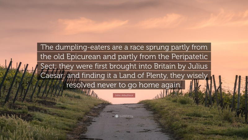 John Arbuthnot Quote: “The dumpling-eaters are a race sprung partly from the old Epicurean and partly from the Peripatetic Sect; they were first brought into Britain by Julius Caesar; and finding it a Land of Plenty, they wisely resolved never to go home again.”