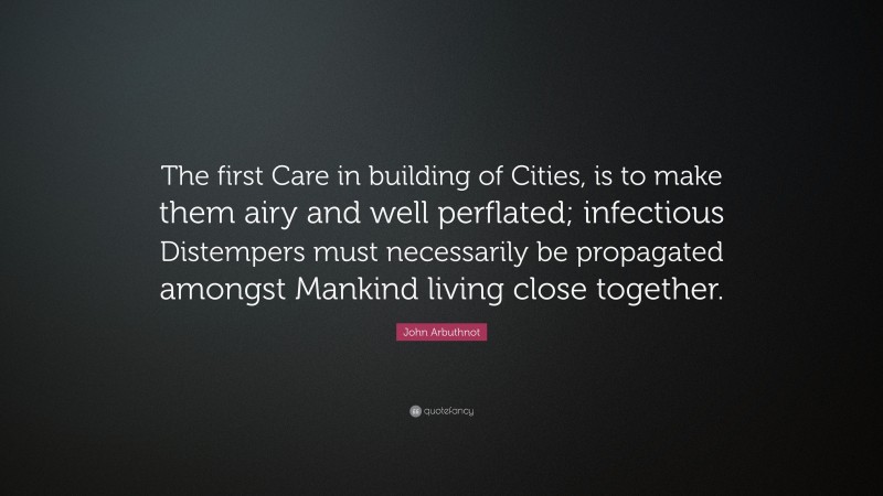 John Arbuthnot Quote: “The first Care in building of Cities, is to make them airy and well perflated; infectious Distempers must necessarily be propagated amongst Mankind living close together.”