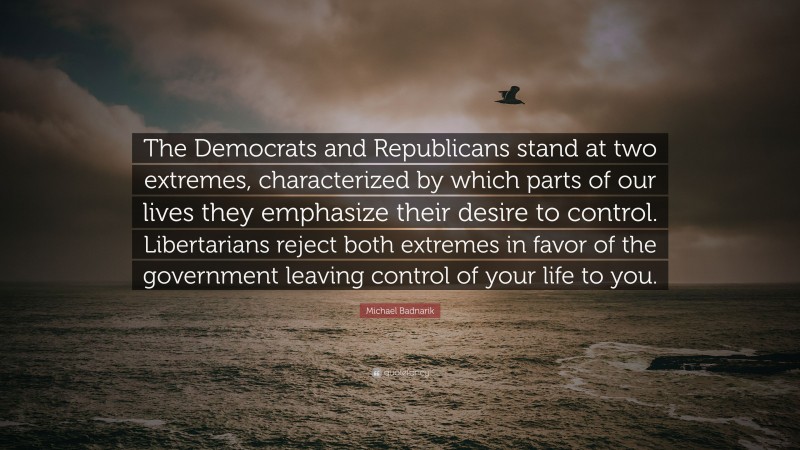 Michael Badnarik Quote: “The Democrats and Republicans stand at two extremes, characterized by which parts of our lives they emphasize their desire to control. Libertarians reject both extremes in favor of the government leaving control of your life to you.”