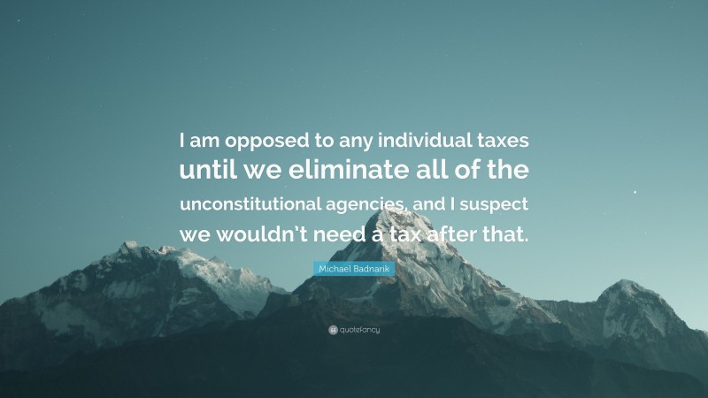 Michael Badnarik Quote: “I am opposed to any individual taxes until we eliminate all of the unconstitutional agencies, and I suspect we wouldn’t need a tax after that.”