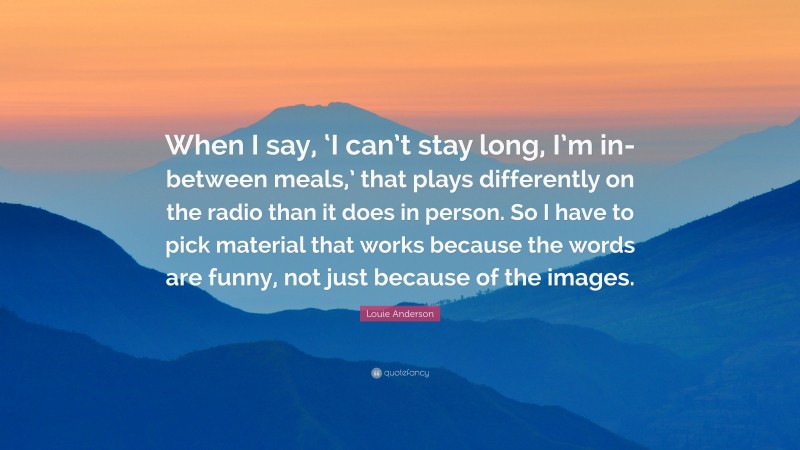 Louie Anderson Quote: “When I say, ‘I can’t stay long, I’m in-between meals,’ that plays differently on the radio than it does in person. So I have to pick material that works because the words are funny, not just because of the images.”