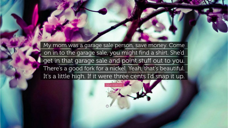 Louie Anderson Quote: “My mom was a garage sale person, save money. Come on in to the garage sale, you might find a shirt. She’d get in that garage sale and point stuff out to you. There’s a good fork for a nickel. Yeah, that’s beautiful. It’s a little high. If it were three cents I’d snap it up.”