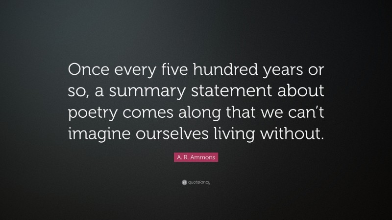 A. R. Ammons Quote: “Once every five hundred years or so, a summary statement about poetry comes along that we can’t imagine ourselves living without.”
