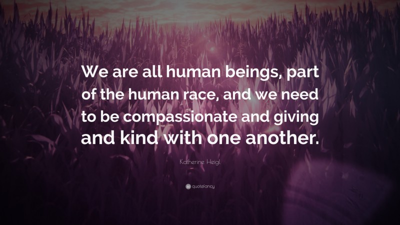 Katherine Heigl Quote: “We are all human beings, part of the human race, and we need to be compassionate and giving and kind with one another.”