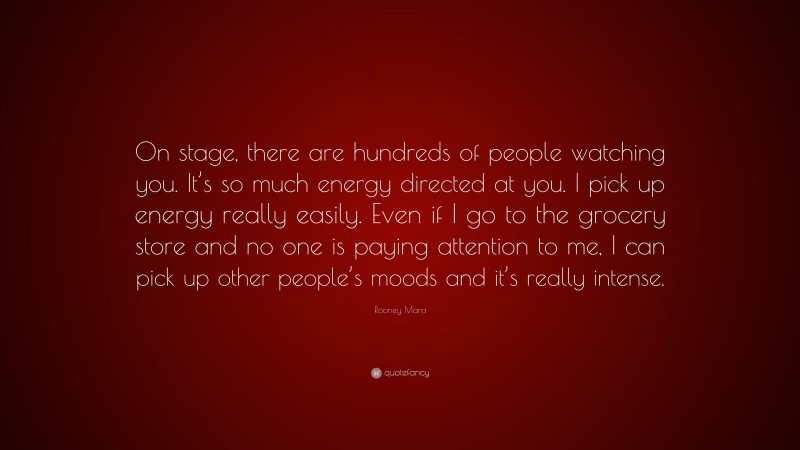 Rooney Mara Quote: “On stage, there are hundreds of people watching you. It’s so much energy directed at you. I pick up energy really easily. Even if I go to the grocery store and no one is paying attention to me, I can pick up other people’s moods and it’s really intense.”