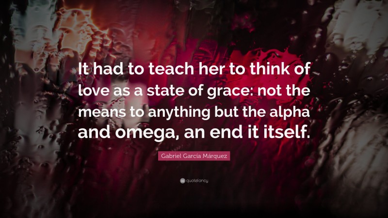Gabriel Garcí­a Márquez Quote: “It had to teach her to think of love as a state of grace: not the means to anything but the alpha and omega, an end it itself.”