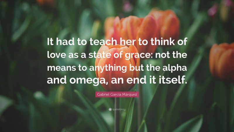 Gabriel Garcí­a Márquez Quote: “It had to teach her to think of love as a state of grace: not the means to anything but the alpha and omega, an end it itself.”