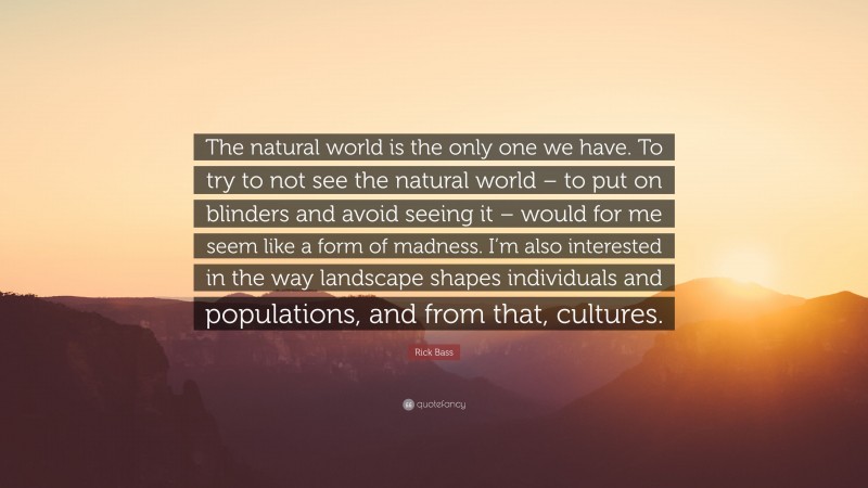 Rick Bass Quote: “The natural world is the only one we have. To try to not see the natural world – to put on blinders and avoid seeing it – would for me seem like a form of madness. I’m also interested in the way landscape shapes individuals and populations, and from that, cultures.”