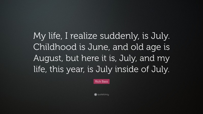 Rick Bass Quote: “My life, I realize suddenly, is July. Childhood is June, and old age is August, but here it is, July, and my life, this year, is July inside of July.”