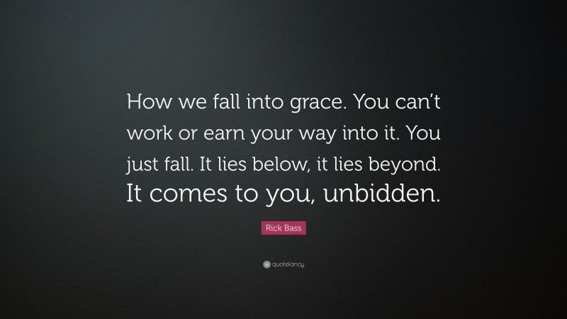 Rick Bass Quote: “How we fall into grace. You can’t work or earn your way into it. You just fall. It lies below, it lies beyond. It comes to you, unbidden.”