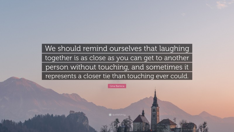Gina Barreca Quote: “We should remind ourselves that laughing together is as close as you can get to another person without touching, and sometimes it represents a closer tie than touching ever could.”