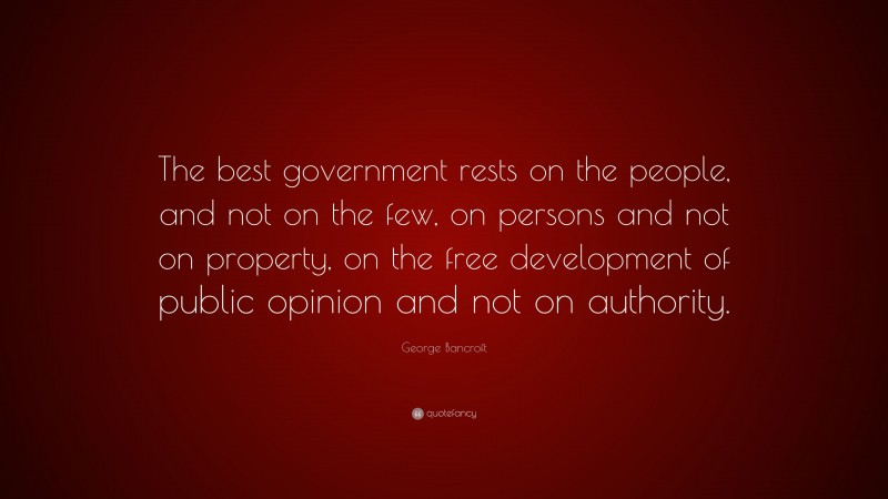 George Bancroft Quote: “The best government rests on the people, and not on the few, on persons and not on property, on the free development of public opinion and not on authority.”