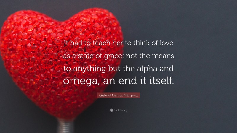 Gabriel Garcí­a Márquez Quote: “It had to teach her to think of love as a state of grace: not the means to anything but the alpha and omega, an end it itself.”