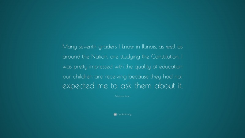 Melissa Bean Quote: “Many seventh graders I know in Illinois, as well as around the Nation, are studying the Constitution. I was pretty impressed with the quality of education our children are receiving because they had not expected me to ask them about it.”