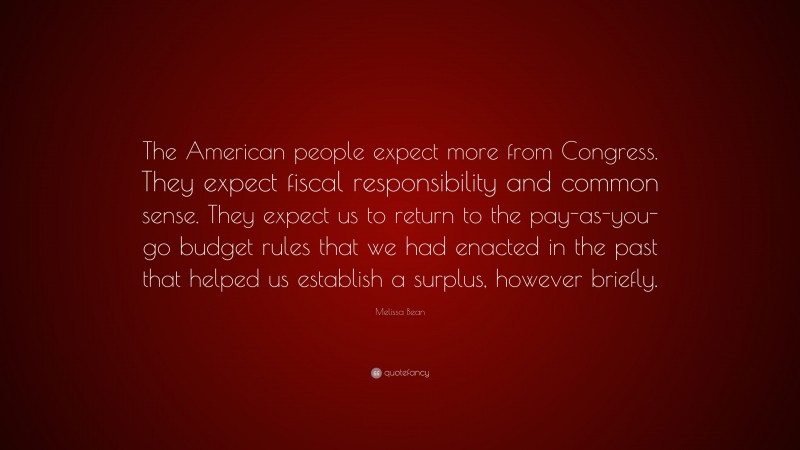 Melissa Bean Quote: “The American people expect more from Congress. They expect fiscal responsibility and common sense. They expect us to return to the pay-as-you-go budget rules that we had enacted in the past that helped us establish a surplus, however briefly.”