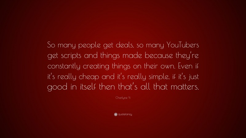 Charlyne Yi Quote: “So many people get deals, so many YouTubers get scripts and things made because they’re constantly creating things on their own. Even if it’s really cheap and it’s really simple, if it’s just good in itself then that’s all that matters.”
