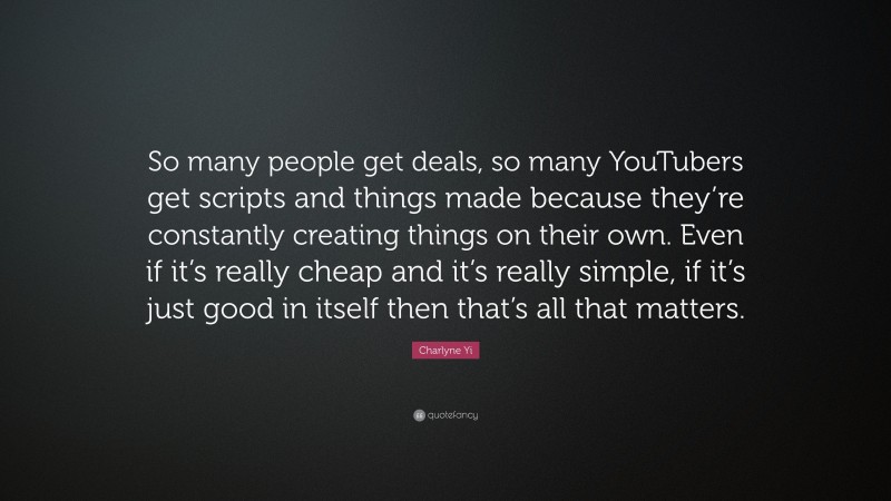 Charlyne Yi Quote: “So many people get deals, so many YouTubers get scripts and things made because they’re constantly creating things on their own. Even if it’s really cheap and it’s really simple, if it’s just good in itself then that’s all that matters.”