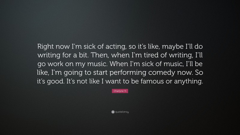 Charlyne Yi Quote: “Right now I’m sick of acting, so it’s like, maybe I’ll do writing for a bit. Then, when I’m tired of writing, I’ll go work on my music. When I’m sick of music, I’ll be like, I’m going to start performing comedy now. So it’s good. It’s not like I want to be famous or anything.”