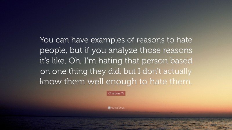 Charlyne Yi Quote: “You can have examples of reasons to hate people, but if you analyze those reasons it’s like, Oh, I’m hating that person based on one thing they did, but I don’t actually know them well enough to hate them.”