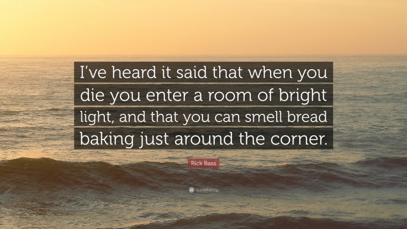 Rick Bass Quote: “I’ve heard it said that when you die you enter a room of bright light, and that you can smell bread baking just around the corner.”