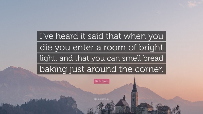 Rick Bass Quote: “I’ve heard it said that when you die you enter a room of bright light, and that you can smell bread baking just around the corner.”